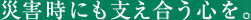災害時にも支え合う心を。
